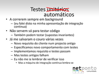 Testes unitários
                         automáticos
• A correrem sempre em background
   – (eu falei disto na minha apresentação de integração
     continua)
• Não servem só para testar código
   – Também podem testar (supostas invariantes)
• Já me salvaram o couro várias vezes
   –   Novo requisito do cliente num projecto antigo
   –   Especificamos novo comportamento com testes
   –   Implementamos requisito e testes passam
   –   Mas testes antigos falham
   –   Eu não me ia lembrar de verificar isso
        • Mas a máquina de integração contínua lembra-se
 