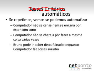 Testes unitários
                  automáticos
• Se repetimos, vemos se podemos automatizar
  – Computador não se cansa nem se engana por
    estar com sono
  – Computador não se chateia por fazer a mesma
    coisa várias vezes
  – Bruno pode ir beber descafeinado enquanto
    Computador faz coisas sozinho
 