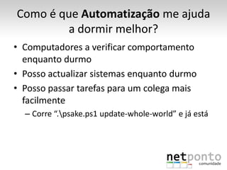 Como é que Automatização me ajuda
        a dormir melhor?
• Computadores a verificar comportamento
  enquanto durmo
• Posso actualizar sistemas enquanto durmo
• Posso passar tarefas para um colega mais
  facilmente
  – Corre “.psake.ps1 update-whole-world” e já está
 