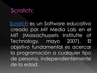 Scratch es un Software educativo
creado por Mit Media Lab en el
MIT (Massachussets Institutte of
Technology, mayo 2007). El
objetivo fundamental es acercar
la programación a cualquier tipo
de persona, independientemente
de la edad.
 