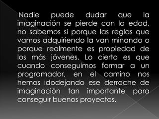 Nadie   puede    dudar     que   la
imaginación se pierde con la edad,
no sabemos si porque las reglas que
vamos adquiriendo la van minando o
porque realmente es propiedad de
los más jóvenes. Lo cierto es que
cuando conseguimos formar a un
programador, en el camino nos
hemos idodejando ese derroche de
imaginación tan importante para
conseguir buenos proyectos.
 