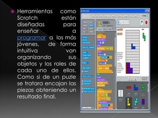    Herramientas como
    Scratch          están
    diseñadas         para
    enseñar               a
    programar a los más
    jóvenes,     de forma
    intuitiva          van
    organizando         sus
    objetos y los roles de
    cada uno de ellos.
    Como si de un puzle
    se tratara encajan las
    piezas obteniendo un
    resultado final.
 