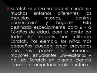  Scratchse utiliza en todo el mundo en
 muchos entornos diferentes: las
 escuelas,         museos,        centros
 comunitarios      y     hogares.    Está
 destinado especialmente para 6 - a
 16-años de edad, pero la gente de
 todas las edades han utilizado
 Scratch. Por ejemplo, los niños más
 pequeños pueden crear proyectos
 con    sus    padres      o   hermanos
 mayores, estudiantes universitarios y
 de uso Scratch en alguna ciencia
 clases de computación introductoria
 