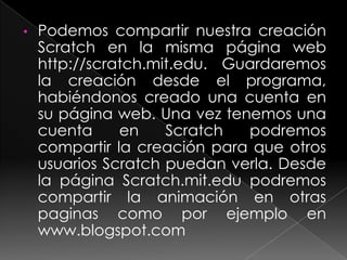 •   Podemos compartir nuestra creación
    Scratch en la misma página web
    http://scratch.mit.edu. Guardaremos
    la creación desde el programa,
    habiéndonos creado una cuenta en
    su página web. Una vez tenemos una
    cuenta     en    Scratch  podremos
    compartir la creación para que otros
    usuarios Scratch puedan verla. Desde
    la página Scratch.mit.edu podremos
    compartir la animación en otras
    paginas como por ejemplo en
    www.blogspot.com
 