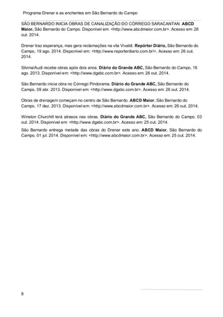 8
Programa Drenar e as enchentes em São Bernardo do Campo
SÃO BERNARDO INICIA OBRAS DE CANALIZAÇÃO DO CÓRREGO SARACANTAN. ABCD
Maior, São Bernardo do Campo. Disponível em: <http://www.abcdmaior.com.br>. Acesso em: 26
out. 2014.
Drenar traz esperança, mas gera reclamações na vila Vivaldi. Repórter Diário, São Bernardo do
Campo, 19 ago. 2014. Disponível em: <http://www.reporterdiario.com.br/>. Acesso em: 26 out.
2014.
Silvina/Audi recebe obras após dois anos. Diário do Grande ABC, São Bernardo do Campo, 16
ago. 2013. Disponível em: <http://www.dgabc.com.br>. Acesso em: 26 out. 2014.
São Bernardo inicia obra no Córrego Pindorama. Diário do Grande ABC, São Bernardo do
Campo, 09 abr. 2013. Disponível em: <http://www.dgabc.com.br>. Acesso em: 26 out. 2014.
Obras de drenagem começam no centro de São Bernardo. ABCD Maior, São Bernardo do
Campo, 17 dez. 2013. Disponível em: <http://www.abcdmaior.com.br>. Acesso em: 26 out. 2014.
Winston Churchill terá atrasos nas obras. Diário do Grande ABC, São Bernardo do Campo, 03
out. 2014. Disponível em: <http://www.dgabc.com.br>. Acesso em: 25 out. 2014.
São Bernardo entrega metade das obras do Drenar este ano. ABCD Maior, São Bernardo do
Campo, 01 jul. 2014. Disponível em: <http://www.abcdmaior.com.br>. Acesso em: 25 out. 2014.
 