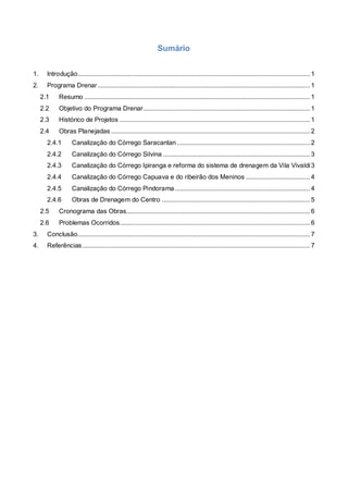 Sumário
1. Introdução.......................................................................................................................................... 1
2. Programa Drenar.............................................................................................................................. 1
2.1 Resumo ...................................................................................................................................... 1
2.2 Objetivo do Programa Drenar................................................................................................... 1
2.3 Histórico de Projetos ................................................................................................................. 1
2.4 Obras Planejadas ...................................................................................................................... 2
2.4.1 Canalização do Córrego Saracantan............................................................................... 2
2.4.2 Canalização do Córrego Silvina ....................................................................................... 3
2.4.3 Canalização do Córrego Ipiranga e reforma do sistema de drenagem da Vila Vivaldi3
2.4.4 Canalização do Córrego Capuava e do ribeirão dos Meninos ...................................... 4
2.4.5 Canalização do Córrego Pindorama ................................................................................ 4
2.4.6 Obras de Drenagem do Centro ........................................................................................ 5
2.5 Cronograma das Obras............................................................................................................. 6
2.6 Problemas Ocorridos................................................................................................................. 6
3. Conclusão.......................................................................................................................................... 7
4. Referências ....................................................................................................................................... 7
 