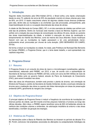 1
Programa Drenar e as enchentes em São Bernardo do Campo
1. Introdução
Segundo dados levantados pela ONU-Habitat (2012), o Brasil sofreu uma rápida urbanização
desde os anos 70, saltando de cerca de 55% da população vivendo em áreas urbanas para mais
de 85%, em 2010. O rápido crescimento urbano de algumas cidades trouxe diversos problemas
para elas, dentre eles as inundações e as enchentes que são provocadas, principalmente, pela
impermeabilização do solo e a ocupação desordenada das áreas de várzea.
A cidade de São Bernardo do Campo (SBC), SP, é um dos exemplos de cidades que sofrem com
este tipo de problema. Dentro do município está inserida a bacia do Meninos Superior, que tem
sofrido com a redução dos seus tempos de concentração nos últimos 30 anos, devido ao aumento
das áreas impermeabilizadas da cidade, e também à execução de obras de canalização e
tamponamentos do ribeirão dos Meninos, como da maioria dos seus afluentes. Essas mudanças
fizeram com que as inundações na região passassem a ter uma periodicidade menor,
praticamente anual, provocadas por chuvas de curta duração. (SÃO BERNARDO DO CAMPO,
2012a).
De forma a reduzir as inundações na cidade, foi criado, pela Prefeitura de Municipal São Bernardo
do Campo (PMSBC), o Programa Drenar, que é o tema deste trabalho, e será apresentado nos
capítulos seguintes.
2. Programa Drenar
2.1 Resumo
O Programa Drenar é um conjunto de obras de macro e microdrenagem (canalizações, galerias,
reservatórios), elaborado pela PMSBC, em 2012, e que, de acordo com a apresentação da
Secretaria de Serviços Urbanos da PMSBC (2012b), conta com cerca de 600 milhões de reais de
recursos, obtidos junto ao governo federal, através do Plano de Aceleração do Crescimento
(PAC), para serem investidos nas obras.
Além das obras de infraestrutura, também está previsto o plantio de árvores, sob orientação da
Diretoria de Parques e Jardins da Secretaria de Gestão Ambiental, devido a eventuais retiradas de
árvores para a realização das obras ou quando são feitas intervenções em áreas de preservação
ambiental (APP), geralmente às margens dos córregos.
2.2 Objetivo do Programa Drenar
O principal objetivo do Programa Drenar é reduzir a frequência da ocorrência de inundações em
diversos pontos da cidade, que têm trazido enormes prejuízos materiais e humanos ao longo das
últimas décadas. Além disso, a PMSBC espera beneficiar cerca de 800 mil habitantes através da
melhoria das condições urbanas e ambientais, da valorização imobiliária do entorno e das áreas
beneficiadas, e também da geração de empregos.
2.3 Histórico de Projetos
As intervenções sobre a Bacia do Ribeirão dos Meninos se iniciaram no período da década 70 e
80. Porém, estruturas mal projetadas associadas às alterações no comportamento hidrológico da
 