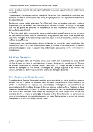 2
Programa Drenar e as enchentes em São Bernardo do Campo
bacia e o gradual aumento da área impermeabilizada levaram ao agravamento dos problemas de
inundação.
Um exemplo é o da galeria construída na Avenida Faria Lima. Sua capacidade é insuficiente para
atender a volumes de precipitações mais fortes. A explicação disso seria a geometria desfavorável
dos desemboques.
Também na mesma região, próxima ao Paço Municipal, existe outra galeria, cujo maior problema
é apresentar uma seção muito menor em relação ao trecho a montante. Tal situação se torna pior
pelo fato da galeria de montante ser desemboque de dois importantes afluentes: o córrego
Saracantan e Água Mineral.
O Paço Municipal, aliás, é uma região bastante desfavorável geograficamente por se encontrar
em uma área baixa, sendo ponto de concentração da água levada pela chuva. Além disso ele está
justamente na região de foz dos Córregos dos Lima, Água Mineral e Saracantan, desembocando
no Ribeirão dos Meninos.
Posteriormente aos acontecimentos destes problemas de inundação foram construídos três
reservatórios: RM-3,4 e 5, além do reservatório RM-4 já existente. Esta interação não se mostrou
efetivamente capaz de evitar os alagamentos, embora estes passaram a ocorrer com uma menor
periodicidade.
2.4 Obras Planejadas
Dentre as principais obras do Programa Drenar, que contam com investimento de cerca de 600
milhões de reais em micro e macrodrenagem urbanas, destacam-se: canalização do Córrego
Saracantan, canalização do Córrego Silvina, canalização do Córrego Ipiranga e reforma do
sistema de drenagem da Vila Vivaldi, canalização do Córrego Capuava e do Ribeirão dos
Meninos, canalização do Córrego Pindorama e obras de drenagem do centro.
2.4.1 Canalização do Córrego Saracantan
A canalização do Córrego Saracantan consiste na construção de um canal aberto em concreto
armado, com 1500 metros de extensão, além de obras complementares como contenção de
taludes e implantação de ciclovias nas proximidades, contemplando um investimento de
aproximadamente 34,5 milhões de reais. O Córrego abrange os bairros Nova Petrópolis e Baeta
Neves em São Bernardo do Campo. A intervenção principal se dará na Avenida Pery Ronchetti,
com início na Rua Princesa Maria Amélia. As intervenções no canal tiveram início no dia 9 de
setembro de 2014, embora a contenção de taludes na Rua Pery Ronchetti e a construção de
peças pré moldadas de concreto já estivessem em curso. Estima-se que o número de pessoas
beneficiadas com essa obra esteja perto de 70 mil.
 