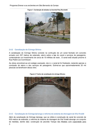 3
Programa Drenar e as enchentes em São Bernardo do Campo
Figura 1: Contenção de taludes na Avenida Pery Ronchetti
2.4.2 Canalização do Córrego Silvina
A canalização do Córrego Silvina consiste na contrução de um canal fechado em concreto
armado com 357 metros de extensão, aterro sobre a laje do canal e serviços de paisagismo,
contemplando um investimento de cerca de 10 milhões de reais . O canal está situado próximo à
Rua Padre Leo Commissari.
As obras encontram-se em estágio avançado, isto é, o canal já foi finalizado, restando apenas a
conclusão do aterro e dos serviços de paisagismo. Estima-se que aproximadamente 20 mil
pessoas se beneficiem dessa obra.
Figura 2: Trecho de canalização do córrego Silvana
2.4.3 Canalização do Córrego Ipiranga e reforma do sistema de drenagem da Vila Vivaldi
Além da canalização do Córrego Ipiranga, que se refere à construção de canal de concreto de
635 metros de extensão, a reforma do sistema de drenagem da Vila Vivaldi abrange um conjunto
de medidas, dentre elas: construção do piscinão Tanque das Mulatas com capacidade para
 