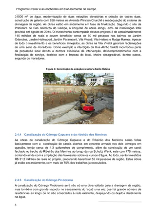 4
Programa Drenar e as enchentes em São Bernardo do Campo
31500 m³ de água, modernização de duas estações elevatórias e criação de outras duas,
construção de galeria com 828 metros na Avenida Winston Churchil e readequação do sistema de
drenagem da região. As obras estão em andamento em fase de finalização. Segundo o site da
Prefeitura de São Bernardo do Campo, o conjunto de obras atingiu 82% da intervenção total
prevista em agosto de 2014. O investimento contemplado nesses projetos é de aproximadamente
145 milhões de reais e devem beneficiar cerca de 60 mil pessoas nos bairros de Jardim
Orlandina, Jardim Hollywood, Jardim Paramount, Vila Vivaldi, Vila Helena e Rudge Ramos. Apesar
de todo o investimento e os benefícios almejados, as obras na Vila Vivaldi geraram reclamações
de uma série de moradores. Como exemplo a interdição da Rua Abrão Salotti incomodou parte
da população local devido à demora excessiva da intervenção, descomprometimento com a
finalização do serviço, desleixo com a limpeza do local, cheiro desagradável, dentre outros,
segundo os moradores.
Figura 3: Construção da estação elevatória Santa Helena
2.4.4 Canalização do Córrego Capuava e do ribeirão dos Meninos
As obras de canalização do Córrego Capuava e do Ribeirão dos Meninos serão feitas
basicamente com a construção de canais abertos em concreto armado nos dois córregos em
questão, tendo cerca de 1,3 quilometros de comprimento, além da construção de um canal
fechado no trecho do Ribeirão dos Meninos ao longo da rua Schultz Wenk, este com 475 metros,
contando ainda com a ampliação das travessias sobre os cursos d’água. Ao todo, serão investidos
R$ 31,2 milhões de reais no projeto, procurando beneficiar 55 mil pessoas da região. Estas obras
já estão em andamento, com mais de 75% dos trabalhos já executados.
2.4.5 Canalização do Córrego Pindorama
A canalização do Córrego Pindorama será não só uma obra voltada para a drenagem da região,
mas também com grande impacto no saneamento do local, uma vez que há grande número de
residências ao longo do rio não conectadas à rede existente, despejando os dejetos diretamente
na água.
 