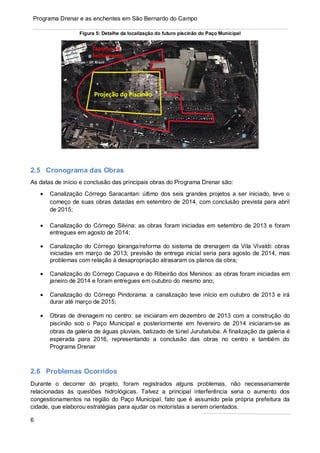 6
Programa Drenar e as enchentes em São Bernardo do Campo
Figura 5: Detalhe da localização do futuro piscinão do Paço Municipal
2.5 Cronograma das Obras
As datas de início e conclusão das principais obras do Programa Drenar são:
• Canalização Córrego Saracantan: último dos seis grandes projetos a ser iniciado, teve o
começo de suas obras datadas em setembro de 2014, com conclusão prevista para abril
de 2015;
• Canalização do Córrego Silvina: as obras foram iniciadas em setembro de 2013 e foram
entregues em agosto de 2014;
• Canalização do Córrego Ipiranga/reforma do sistema de drenagem da Vila Vivaldi: obras
iniciadas em março de 2013; previsão de entrega inicial seria para agosto de 2014, mas
problemas com relação à desapropriação atrasaram os planos da obra;
• Canalização do Córrego Capuava e do Ribeirão dos Meninos: as obras foram iniciadas em
janeiro de 2014 e foram entregues em outubro do mesmo ano;
• Canalização do Córrego Pindorama: a canalização teve início em outubro de 2013 e irá
durar até março de 2015;
• Obras de drenagem no centro: se iniciaram em dezembro de 2013 com a construção do
piscinão sob o Paço Municipal e posteriormente em fevereiro de 2014 iniciaram-se as
obras da galeria de águas pluviais, batizado de túnel Jurubatuba. A finalização da galeria é
esperada para 2016, representando a conclusão das obras no centro e também do
Programa Drenar
2.6 Problemas Ocorridos
Durante o decorrer do projeto, foram registrados alguns problemas, não necessariamente
relacionadas às questões hidrológicas. Talvez a principal interferência seria o aumento dos
congestionamentos na região do Paço Municipal, fato que é assumido pela própria prefeitura da
cidade, que elaborou estratégias para ajudar os motoristas a serem orientados.
 