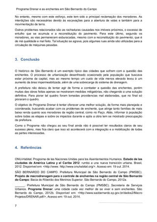 7
Programa Drenar e as enchentes em São Bernardo do Campo
No entanto, mesmo com este esforço, este tem sido a principal reclamação dos moradores. As
interdições são necessárias devido às escavações para a abertura de valas e também para a
movimentação de terra.
Outros problemas relacionados são as rachaduras causadas nos imóveis próximos, o excesso de
entulho que se acumula e a reconstituição do pavimento. Para este último, segundo os
moradores, as vias permanecem esburacadas, mesmo com a reconstituição do pavimento, que é
de má qualidade e mal feito. Tal situação se agrava, pois algumas ruas ainda são utilizadas para a
circulação de máquinas pesadas.
3. Conclusão
O histórico de São Bernardo é um exemplo típico das cidades que sofrem com a questão das
enchentes. O processo de urbanização desenfreado ocasionado pela população que buscava
estar próxima da capital, mas ao mesmo tempo um custo de vida menos elevado levou à um
aumento da área impermeabilizada, além de uma sobrecarga do sistema de drenagem.
A prefeitura não deixou de tentar agir de forma a combater a questão das enchentes, porém
muitas das obras feitas apenas se mostraram medidas mitigatórias, não chegando a uma solução
definitiva. Para piorar tal quadro foram tomadas providencias mal elaboradas, que no final só
pioraram o quadro.
O objetivo do Programa Drenar é tentar oferecer uma melhor solução, de forma mais planejada e
coordenada, buscando acabar com os problemas de enchente, que atinge tanto famílias de mais
baixa renda quanto aos moradores da região central, como no Paço. Aliás, informar à população
sobre todas as etapas e sobre os impactos durante e após a obra tem se mostrado preocupação
da prefeitura.
Como o Programa não chegou ao seu final ainda não é possível ter resultados claros de seu
sucesso pleno, mas fica claro que isso só acontecerá com a integração e a mobilização de todas
as partes interessadas.
4. Referências
ONU-Habitat. Programa de las Naciones Unidas para los Asentamientos Humanos. Estado de las
ciudades de América Latina y el Caribe 2012: rumbo a una nueva transición urbana. Brasil,
2012. Disponível em: <http://www. http://www.onuhabitat.org/>. Acesso em: 19 out. 2014.
SÃO BERNARDO DO CAMPO. Prefeitura Municipal de São Bernardo do Campo (PMSBC).
Projeto de macrodrenagem para o controle de enchentes na região central de São Bernardo
do Campo: Bacia do Ribeirão dos Meninos Superior. São Bernardo do Campo, 2012a.
______. Prefeitura Municipal de São Bernardo do Campo (PMSBC). Secretaria de Serviços
Urbanos. Programa Drenar: uma cidade cada vez melhor de se viver e sem enchentes. São
Bernardo do Campo, 2012b. Disponível em: <http://www.saobernardo.sp.gov.br/dados2/Macro
Projetos/DRENAR.pdf/>. Acesso em: 19 out. 2014.
 