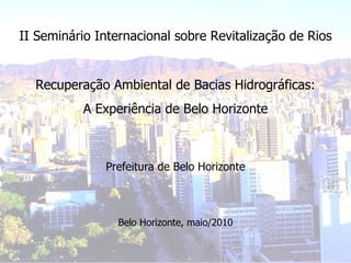 II Seminário Internacional sobre Revitalização de Rios Recuperação Ambiental de Bacias Hidrográficas: A Experiência de Belo Horizonte Prefeitura de Belo Horizonte Belo Horizonte, maio/2010 