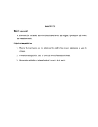 OBJETIVOS
Objetivo general:
1. Concientizar a la toma de decisiones sobre el uso de drogas y promoción de estilos
de vida saludables.
Objetivos específicos:
1. Mejorar la información de los adolescentes sobre los riesgos asociados al uso de
drogas.
2. Fomentar la capacidad para la toma de decisiones responsables.
3. Desarrollar actitudes positivas hacia el cuidado de la salud.
 