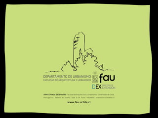DEPARTAMENTO DE URBANISMO
FACULTAD DE ARQUITECTURA Y URBANISMO




DIRECCIÓN DE EXTENSIÓN. Facultad de Arquitectura y Urbanismo. Universidad de Chile.
Portugal 84. Edificio de Diseño. Sala G-29. Fono: 97830856. extensioin@uchilefau.cl

                           www.fau.uchile.cl
 