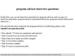 program advisor interview questions 
In this file, you can ref interview materials for program advisor such as types of 
interview questions, program advisor situational interview, program advisor behavioral 
interview… 
For top job interview materials for program advisor as following, please visit: 
topinterviewquestions.info 
• Free ebook: 75 interview questions and answers 
• Top 12 secrets to win every job interviews 
• Top 8 interview thank you letter samples 
• Top 7 cover letter samples 
• Top 8 resume samples 
• Top 15 ways to search new jobs 
Top materials: ebook: 75 interview questions with answers, top 7 cover letter samples, top 8 resume samples. Free pdf download 
 
