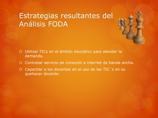 Estrategias resultantes del
Análisis FODA


 Utilizar TICs en el ámbito educativo para atender la
  demanda.
 Contratar servicio de conexión a internet de banda ancha.
 Capacitar a los docentes en el uso de las TIC´s en su
  quehacer docente.
 