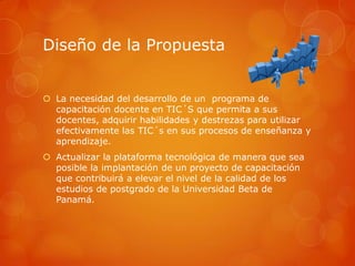 Diseño de la Propuesta


 La necesidad del desarrollo de un programa de
  capacitación docente en TIC´S que permita a sus
  docentes, adquirir habilidades y destrezas para utilizar
  efectivamente las TIC´s en sus procesos de enseñanza y
  aprendizaje.
 Actualizar la plataforma tecnológica de manera que sea
  posible la implantación de un proyecto de capacitación
  que contribuirá a elevar el nivel de la calidad de los
  estudios de postgrado de la Universidad Beta de
  Panamá.
 