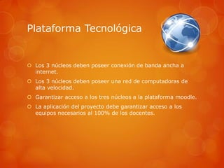 Plataforma Tecnológica


 Los 3 núcleos deben poseer conexión de banda ancha a
  internet.
 Los 3 núcleos deben poseer una red de computadoras de
  alta velocidad.
 Garantizar acceso a los tres núcleos a la plataforma moodle.
 La aplicación del proyecto debe garantizar acceso a los
  equipos necesarios al 100% de los docentes.
 
