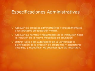 Especificaciones Administrativas


 Adecuar los procesos administrativos y procedimentales
  a los procesos de educación virtual.
 Adecuar las normas y reglamentos de la institución hacia
  la inclusión de la nueva modalidad de educación.
 Definir junto a las autoridades de la universidad la
  planificación de la creación de programas y asignaturas
  virtuales, y especificar los docentes que las impartiran.
 