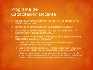 Programa de
Capacitación Docente
 ¿Todos los docentes manejan las TIC´s y las aplican en su
  práctica educativa?.
 ¿Todos los docentes manejan la plataforma moodle?
 ¿Todos los docentes manejan los recursos de la web 2.0
  instrumental y pedagógicamente?.
 ¿Están todos los docentes capacitados en la aplicación de la
  metodología PACIE a nivel micro?
     ¿Están en conocimiento sobre cómo manejar la imagen
      corporativa de sus aulas virtuales?.
     ¿Saben diseñar los estándares, marcas académicas y destrezas
      a ser desarrolladas por sus estudiantes mediante sus EVA´s?
     ¿Reciben capacitación permanente en: el uso de la tecnología;
      en estrategias de comunicación, tutoría y motivación; Educación
      constructivista y conectivista; diseño de aulas virtuales?.
 