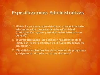 Especificaciones Administrativas

 ¿Están los procesos administrativos y procedimentales
  adecuados a los procesos de educación virtual
  (matriculación, egreso y trámites administrativos en
  general)?.
 ¿Fueron adecuadas las normas y reglamentos de la
  institución hacia la inclusión de la nueva modalidad de
  educación?.
 ¿Se definió la planificación de la creación de programas
  y asignaturas virtuales y con qué docentes?
 