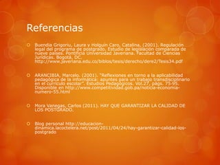 Referencias
   Buendia Grigoriu, Laura y Holguín Caro, Catalina, (2001). Regulación
    legal del programa de postgrado. Estudio de legislación comparada de
    nueve países. Pontificia Universidad Javeriana. Facultad de Ciencias
    Jurídicas. Bogotá, DC.
    http://www.javeriana.edu.co/biblos/tesis/derecho/dere2/Tesis34.pdf


   ARANCIBIA, Marcelo. (2001). “Reflexiones en torno a la aplicabilidad
    pedagógica de la informática: apuntes para un trabajo transdisciplinario
    en el currículo escolar”. Estudios Pedagógicos. Vol.27, págs. 75‐95.
    Disponible en http://www.competitividad.gob.pa/noticia-economia-
    numero-55.html


   Mora Vanegas, Carlos (2011). HAY QUE GARANTIZAR LA CALIDAD DE
    LOS POSTGRADO.


   Blog personal http://educacion-
    dinamica.lacoctelera.net/post/2011/04/24/hay-garantizar-calidad-los-
    postgrado
 