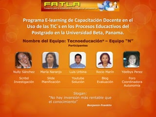 Programa E-learning de Capacitación Docente en el
       Uso de las TIC´s en los Procesos Educactivos del
         Postgrado en la Universidad Beta, Panama.
     Nombre del Equipo: Tecnoeducaciónn – Equipo “N”
                                Participantes




Nully Sánchez   María Naranjo   Luis Urbina         Rocio Marín   Ydelbys Perez

   Scribd           Slide         Youtube              Blog           Foro
Investigación   Planificación     Solución          Evaluación    Coordinadora
                                                                   Autonomía

                                   Slogan:
                     “No hay inversión más rentable que
                     el conocimiento”
                                              Benjamin Franklin
 