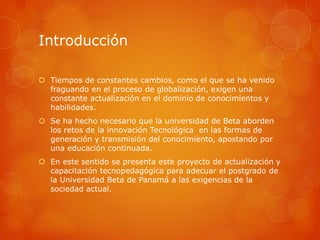Introducción

 Tiempos de constantes cambios, como el que se ha venido
  fraguando en el proceso de globalización, exigen una
  constante actualización en el dominio de conocimientos y
  habilidades.
 Se ha hecho necesario que la universidad de Beta aborden
  los retos de la innovación Tecnológica en las formas de
  generación y transmisión del conocimiento, apostando por
  una educación continuada.
 En este sentido se presenta este proyecto de actualización y
  capacitación tecnopedagógica para adecuar el postgrado de
  la Universidad Beta de Panamá a las exigencias de la
  sociedad actual.
 
