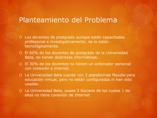 Planteamiento del Problema

 Los docentes de postgrado aunque estén capacitados
  profesional e investigativamente, no lo están
  tecnológicamente.
 El 60% de los docentes de postgrado de la Universidad
  Beta, no tienen destrezas informáticas.
 El 30% de los docentes no tienen un ordenador personal
  con conexión a internet.
 La Universidad Beta cuenta con 2 plataformas Moodle para
  educación virtual, pero no están configuradas ni han sido
  usadas.
 La Universidad Beta, posee 3 Núcleos de los cuales 1 de
  ellos no tiene conexión de Internet
 