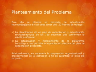 Planteamiento del Problema

Para ello se plantea un proyecto de actualización
tecnopedagógica el cual debe tener dos (2) frentes de trabajo:


a) La planificación de un plan de capacitación y actualización
   tecnopedagógica de los 160 docentes que conforman la
   planta profesoral.
b) La actualización y mejoramiento de la plataforma
   tecnológica que permita la implantación efectiva del plan de
   capacitación propuesto.


Adicionalmente, es necesaria la preparación organizacional y
procedimental de la institución a fin de garantizar el éxito del
proyecto.
 