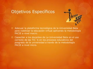 Objetivos Específicos


 Adecuar la plataforma tecnológica de la Universidad Beta
  para viabilizar la educación virtual aplicando la metodología
  PACIE a nivel macro.
 Capacitar a los docentes de La Universidad Beta en el uso
  correcto de las TIC´S en los procesos educativos del
  posgrado de la universidad a través de la metodología
  PACIE a nivel micro.
 