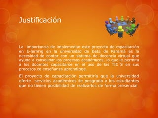Justificación


La importancia de implementar este proyecto de capacitación
en E-lerning en la universidad de Beta de Panamá es la
necesidad de contar con un sistema de docencia virtual que
ayude a consolidar los procesos académicos, lo que le permita
a los docentes capacitarse en el uso de las TIC´S en sus
procesos de enseñanza aprendizaje.
El proyecto de capacitación permitiría que la universidad
oferte servicios académicos de posgrado a los estudiantes
que no tienen posibilidad de realizarlos de forma presencial
 