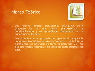 Marco Teórico


 Los nuevos modelos paradigmas educativos como
  producto     de  la   era digital plantearemos   el
  constructivismo y el aprendizaje colaborativo en la
  capacitación docente.
 Los docentes con el proyecto de capacitación adquirirán
  conocimientos básica acerca de Internet y web 2.0, se
  establecerá un reflexión en torno al para qué y el por
  qué usar estos recursos y no tanto en cómo trabajar con
  ellos.
 