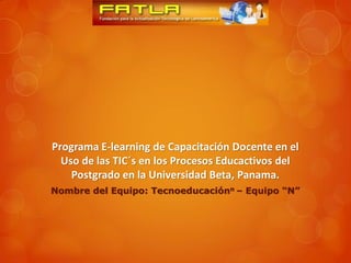 Programa E-learning de Capacitación Docente en el
  Uso de las TIC´s en los Procesos Educactivos del
    Postgrado en la Universidad Beta, Panama.
Nombre del Equipo: Tecnoeducaciónn – Equipo “N”
 