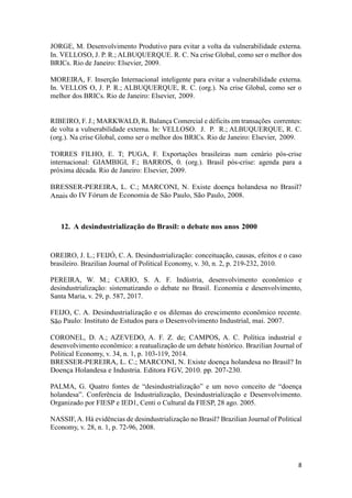 8
JORGE, M. Desenvolvimento Produtivo para evitar a volta da vulnerabilidade externa.
In. VELLOSO, J. P. R.; ALBUQUERQUE. R. C. Na crise Global, como ser o melhor dos
BRICs. Rio de Janeiro: Elsevier, 2009.
MOREIRA, F. Inserção Internacional inteligente para evitar a vulnerabilidade externa.
In. VELLOS O, J. P. R.; ALBUQUERQUE, R. C. (org.). Na crise Global, como ser o
melhor dos BRICs. Rio de Janeiro: Elsevier, 2009.
RIBEIRO, F. J.; MARKWALD, R. Balança Comercial e déficits em transações correntes:
de volta a vulnerabilidade externa. In: VELLOSO. J. P. R.; ALBUQUERQUE, R. C.
(org.). Na crise Global, como ser o melhor dos BRICs. Rio de Janeiro: Elsevier, 2009.
TORRES FILHO, E. T; PUGA, F. Exportações brasileiras num cenário pós-crise
internacional: GIAMBIGI, F.; BARROS, 0. (org.). Brasil pós-crise: agenda para a
próxima década. Rio de Janeiro: Elsevier, 2009.
BRESSER-PEREIRA, L. C.; MARCONI, N. Existe doença holandesa no Brasil?
Anais do IV Fórum de Economia de São Paulo, São Paulo, 2008.
12. A desindustrialização do Brasil: o debate nos anos 2000
OREIRO, J. L.; FEIJÓ, C. A. Desindustrialização: conceituação, causas, efeitos e o caso
brasileiro. Brazilian Journal of Political Economy, v. 30, n. 2, p. 219-232, 2010.
PEREIRA, W. M.; CARIO, S. A. F. Indústria, desenvolvimento econômico e
desindustrialização: sistematizando o debate no Brasil. Economia e desenvolvimento,
Santa Maria, v. 29, p. 587, 2017.
FEIJO, C. A. Desindustrialização e os dilemas do crescimento econômico recente.
São Paulo: Instituto de Estudos para o Desenvolvimento Industrial, mai. 2007.
CORONEL, D. A.; AZEVEDO, A. F. Z. de; CAMPOS, A. C. Política industrial e
desenvolvimento econômico: a reatualização de um debate histórico. Brazilian Journal of
Political Economy, v. 34, n. 1, p. 103-119, 2014.
BRESSER-PEREIRA, L. C.; MARCONI, N. Existe doença holandesa no Brasil? In
Doença Holandesa e Industria. Editora FGV, 2010. pp. 207-230.
PALMA, G. Quatro fontes de “desindustrialização” e um novo conceito de “doença
holandesa”. Conferência de Industrialização, Desindustrialização e Desenvolvimento.
Organizado por FIESP e IED1, Centi o Cultural da FIESP, 28 ago. 2005.
NASSIF, A. Há evidências de desindustrialização no Brasil? Brazilian Journal of Political
Economy, v. 28, n. 1, p. 72-96, 2008.
 