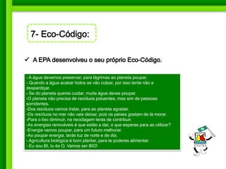 - A água devemos preservar, para lágrimas ao planeta poupar.
- Quando a água acabar todos se vão culpar, por isso tente não a
desperdiçar.
- Se do planeta queres cuidar, muita água deves poupar.
-O planeta não precisa de resíduos poluentes, mas sim de pessoas
sorridentes.
-Dos resíduos vamos tratar, para ao planeta agradar.
-Os resíduos no mar não vais deixar, pois os peixes gostam de lá morar.
-Para o lixo diminuir, na reciclagem terás de contribuir.
-As energias renováveis é que estão a dar, o que esperas para as utilizar?
-Energia vamos poupar, para um futuro melhorar.
-Ao poupar energia, terás luz de noite e de dia.
- Agricultura biológica é bom plantar, para te poderes alimentar.
- Eu sou BI, tu és O. Vamos ser BIO!
 