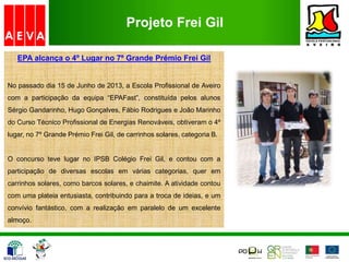Projeto Frei Gil
EPA alcança o 4º Lugar no 7º Grande Prémio Frei Gil
No passado dia 15 de Junho de 2013, a Escola Profissional de Aveiro
com a participação da equipa “EPAFast”, constituída pelos alunos
Sérgio Gandarinho, Hugo Gonçalves, Fábio Rodrigues e João Marinho
do Curso Técnico Profissional de Energias Renováveis, obtiveram o 4º
lugar, no 7º Grande Prémio Frei Gil, de carrinhos solares, categoria B.
O concurso teve lugar no IPSB Colégio Frei Gil, e contou com a
participação de diversas escolas em várias categorias, quer em
carrinhos solares, como barcos solares, e chaimite. A atividade contou
com uma plateia entusiasta, contribuindo para a troca de ideias, e um
convívio fantástico, com a realização em paralelo de um excelente
almoço.
 