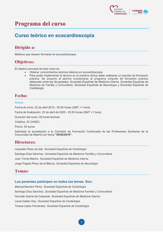 1
Programa del curso
Curso teórico en ecocardioscopia
Dirigido a:
Médicos que deseen formarse en ecocardioscopia.
Objetivos:
El objetivo principal de este curso es:
• Obtener conocimientos teóricos básicos en ecocardioscopia.
• Para poder implementar la técnica en la práctica clínica debe realizarse un periodo de formación
práctica. Se propone al alumno incorporarse al programa conjunto de formación práctica
elaborado entre las Sociedades: Sociedad Española de Medicina Interna, Sociedad Española de
Medicina de Familia y Comunitaria, Sociedad Española de Neurología y Sociedad Española de
Cardiología.
Fecha:
Online
Fecha de inicio: 22 de abril 2019 - 00.00 horas (GMT +1 hora).
Fecha de finalización: 22 de abril de 2020 - 23.55 horas (GMT +1 hora).
Duración del curso: 20 horas lectivas.
Créditos: 20 CASEC.
Precio: 50 euros.
Solicitada la acreditación a la Comisión de Formación Continuada de las Profesiones Sanitarias de la
Comunidad de Madrid con fecha "20/02/2019".
Directores:
Leopoldo Pérez de Isla. Sociedad Española de Cardiología
Santiago Díaz Sánchez. Sociedad Española de Medicina Familiar y Comunitaria
Juan Torres Macho. Sociedad Española de Medicina Interna
Jorge Pagola Pérez de la Blanca. Sociedad Española de Neurología
Temas:
Los ponentes participan en todos los temas. Son:
Manuel Barreiro Pérez. Sociedad Española de Cardiología
Santiago Díaz Sánchez. Sociedad Española de Medicina Familiar y Comunitaria
Gonzalo García de Casasola. Sociedad Española de Medicina Interna
Laura Galian Gay. Sociedad Española de Cardiología
Teresa López Fernández. Sociedad Española de Cardiología
 