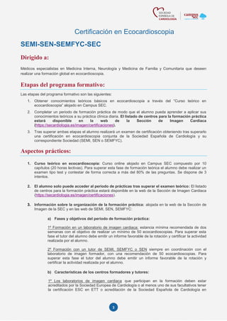 3
Certificación en Ecocardioscopia
SEMI-SEN-SEMFYC-SEC
Dirigido a:
Médicos especialistas en Medicina Interna, Neurología y Medicina de Familia y Comunitaria que deseen
realizar una formación global en ecocardioscopia.
Etapas del programa formativo:
Las etapas del programa formativo son las siguientes:
1. Obtener conocimientos teóricos básicos en ecocardioscopia a través del “Curso teórico en
ecocardioscopia” alojado en Campus SEC.
2. Completar un periodo de formación práctica de modo que el alumno pueda aprender a aplicar sus
conocimientos teóricos a su práctica clínica diaria. El listado de centros para la formación práctica
estará disponible en la web de la Sección de Imagen Cardiaca
(https://secardiologia.es/imagen/certificaciones).
3. Tras superar ambas etapas el alumno realizará un examen de certificación obteniendo tras superarlo
una certificación en ecocardioscopia conjunta de la Sociedad Española de Cardiología y su
correspondiente Sociedad (SEMI, SEN o SEMFYC).
Aspectos prácticos:
1. Curso teórico en ecocardioscopia: Curso online alojado en Campus SEC compuesto por 10
capítulos (20 horas lectivas). Para superar esta fase de formación teórica el alumno debe realizar un
examen tipo test y contestar de forma correcta a más del 80% de las preguntas. Se dispone de 3
intentos.
2. El alumno solo puede acceder al periodo de prácticas tras superar el examen teórico: El listado
de centros para la formación práctica estará disponible en la web de la Sección de Imagen Cardiaca
(https://secardiologia.es/imagen/certificaciones).
3. Información sobre la organización de la formación práctica: alojada en la web de la Sección de
Imagen de la SEC y en las web de SEMI, SEN, SEMFYC:
a) Fases y objetivos del periodo de formación práctica:
1º Formación en un laboratorio de imagen cardiaca: estancia mínima recomendada de dos
semanas con el objetivo de realizar un mínimo de 50 ecocardioscopias. Para superar esta
fase el tutor del alumno debe emitir un informe favorable de la rotación y certificar la actividad
realizada por el alumno.
2º Formación con un tutor de SEMI, SEMFYC o SEN siempre en coordinación con el
laboratorio de imagen formador, con una recomendación de 50 ecocardioscopias. Para
superar esta fase el tutor del alumno debe emitir un informe favorable de la rotación y
certificar la actividad realizada por el alumno.
b) Características de los centros formadores y tutores:
1º Los laboratorios de imagen cardiaca que participan en la formación deben estar
acreditados por la Sociedad Europea de Cardiología o al menos uno de sus facultativos tener
la certificación ESC en ETT o acreditación de la Sociedad Española de Cardiología en
 