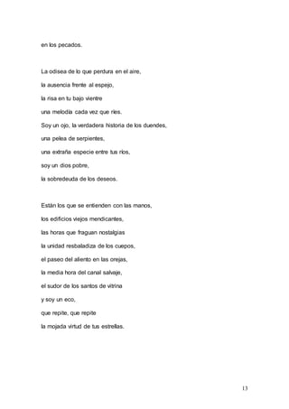 13
en los pecados.
La odisea de lo que perdura en el aire,
la ausencia frente al espejo,
la risa en tu bajo vientre
una melodía cada vez que ríes.
Soy un ojo, la verdadera historia de los duendes,
una pelea de serpientes,
una extraña especie entre tus ríos,
soy un dios pobre,
la sobredeuda de los deseos.
Están los que se entienden con las manos,
los edificios viejos mendicantes,
las horas que fraguan nostalgias
la unidad resbaladiza de los cuepos,
el paseo del aliento en las orejas,
la media hora del canal salvaje,
el sudor de los santos de vitrina
y soy un eco,
que repite, que repite
la mojada virtud de tus estrellas.
 