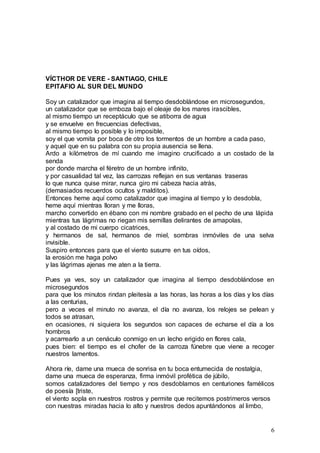 6
VÍCTHOR DE VERE - SANTIAGO, CHILE
EPITAFIO AL SUR DEL MUNDO
Soy un catalizador que imagina al tiempo desdoblándose en microsegundos,
un catalizador que se emboza bajo el oleaje de los mares irascibles,
al mismo tiempo un receptáculo que se atiborra de agua
y se envuelve en frecuencias defectivas,
al mismo tiempo lo posible y lo imposible,
soy el que vomita por boca de otro los tormentos de un hombre a cada paso,
y aquel que en su palabra con su propia ausencia se llena.
Ardo a kilómetros de mí cuando me imagino crucificado a un costado de la
senda
por donde marcha el féretro de un hombre infinito,
y por casualidad tal vez, las carrozas reflejan en sus ventanas traseras
lo que nunca quise mirar, nunca giro mi cabeza hacia atrás,
(demasiados recuerdos ocultos y malditos).
Entonces heme aquí como catalizador que imagina al tiempo y lo desdobla,
heme aquí mientras lloran y me lloras,
marcho convertido en ébano con mi nombre grabado en el pecho de una lápida
mientras tus lágrimas no riegan mis semillas delirantes de amapolas,
y al costado de mi cuerpo cicatrices,
y hermanos de sal, hermanos de miel, sombras inmóviles de una selva
invisible.
Suspiro entonces para que el viento susurre en tus oídos,
la erosión me haga polvo
y las lágrimas ajenas me aten a la tierra.
Pues ya ves, soy un catalizador que imagina al tiempo desdoblándose en
microsegundos
para que los minutos rindan pleitesía a las horas, las horas a los días y los días
a las centurias,
pero a veces el minuto no avanza, el día no avanza, los relojes se pelean y
todos se atrasan,
en ocasiones, ni siquiera los segundos son capaces de echarse el día a los
hombros
y acarrearlo a un cenáculo conmigo en un lecho erigido en flores cala,
pues bien: el tiempo es el chofer de la carroza fúnebre que viene a recoger
nuestros lamentos.
Ahora ríe, dame una mueca de sonrisa en tu boca entumecida de nostalgia,
dame una mueca de esperanza, firma inmóvil profética de júbilo,
somos catalizadores del tiempo y nos desdoblamos en centuriones famélicos
de poesía [triste,
el viento sopla en nuestros rostros y permite que recitemos postrimeros versos
con nuestras miradas hacia lo alto y nuestros dedos apuntándonos al limbo,
 