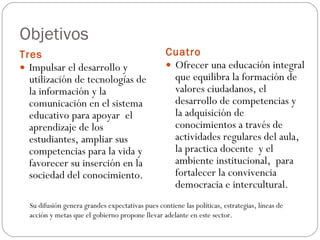 Objetivos  Tres  Cuatro  Impulsar el desarrollo y utilización de tecnologías de la información y la comunicación en el sistema educativo para apoyar  el aprendizaje de los estudiantes, ampliar sus competencias para la vida y favorecer su inserción en la sociedad del conocimiento.  Ofrecer una educación integral que equilibra la formación de valores ciudadanos, el desarrollo de competencias y la adquisición de conocimientos a través de actividades regulares del aula, la practica docente  y el ambiente institucional,  para fortalecer la convivencia democracia e intercultural. Su difusión genera grandes expectativas pues contiene las políticas, estrategias, líneas de acción y metas que el gobierno propone llevar adelante en este sector. 