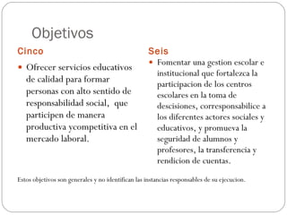 Objetivos  Cinco Seis  Ofrecer servicios educativos de calidad para formar personas con alto sentido de responsabilidad social,  que participen de manera productiva ycompetitiva en el mercado laboral. Fomentar una gestion escolar e institucional que fortalezca la participacion de los centros escolares en la toma de descisiones, corresponsabilice a los diferentes actores sociales y educativos, y promueva la seguridad de alumnos y profesores, la transferencia y rendicion de cuentas. Estos objetivos son generales y no identifican las instancias responsables de su ejecucion. 