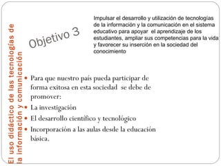 Objetivo 3 El uso didáctico de las tecnologías de la información y comunicación Para que nuestro país pueda participar de forma exitosa en esta sociedad  se debe de promover: La investigación El desarrollo científico y tecnológico Incorporación a las aulas desde la educación básica. Impulsar el desarrollo y utilización de tecnologías de la información y la comunicación en el sistema educativo para apoyar  el aprendizaje de los estudiantes, ampliar sus competencias para la vida y favorecer su inserción en la sociedad del conocimiento 