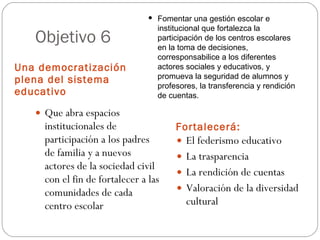 Objetivo 6 Una democratización plena del sistema educativo Fortalecerá: Que abra espacios institucionales de participación a los padres de familia y a nuevos actores de la sociedad civil con el fin de fortalecer a las comunidades de cada centro escolar El federismo educativo La trasparencia La rendición de cuentas Valoración de la diversidad cultural Fomentar una gestión escolar e institucional que fortalezca la participación de los centros escolares en la toma de decisiones, corresponsabilice a los diferentes actores sociales y educativos, y promueva la seguridad de alumnos y profesores, la transferencia y rendición de cuentas. 