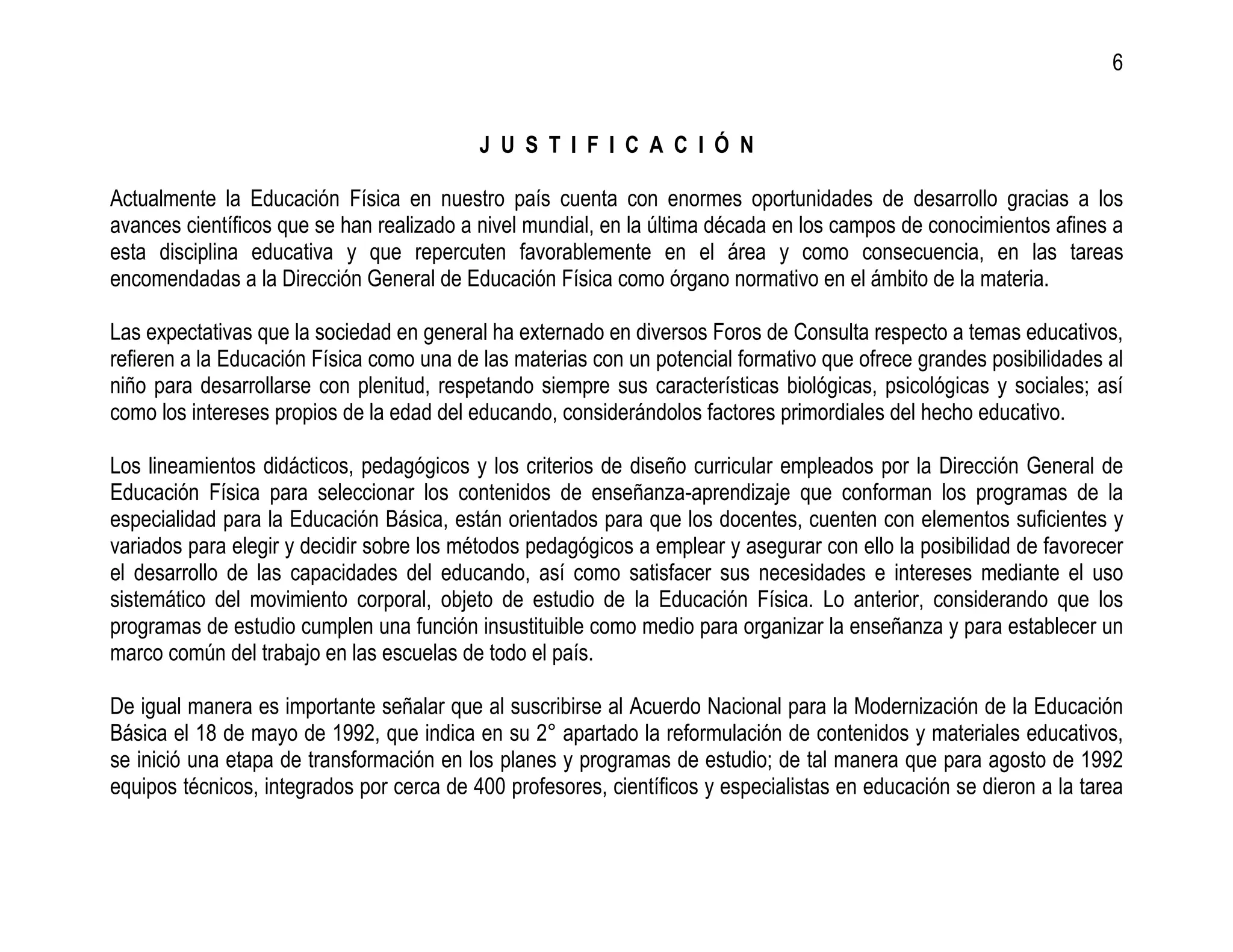 6


                                           J U S T I F I C A C I Ó N

Actualmente la Educación Física en nuestro país cuenta con enormes oportunidades de desarrollo gracias a los
avances científicos que se han realizado a nivel mundial, en la última década en los campos de conocimientos afines a
esta disciplina educativa y que repercuten favorablemente en el área y como consecuencia, en las tareas
encomendadas a la Dirección General de Educación Física como órgano normativo en el ámbito de la materia.

Las expectativas que la sociedad en general ha externado en diversos Foros de Consulta respecto a temas educativos,
refieren a la Educación Física como una de las materias con un potencial formativo que ofrece grandes posibilidades al
niño para desarrollarse con plenitud, respetando siempre sus características biológicas, psicológicas y sociales; así
como los intereses propios de la edad del educando, considerándolos factores primordiales del hecho educativo.

Los lineamientos didácticos, pedagógicos y los criterios de diseño curricular empleados por la Dirección General de
Educación Física para seleccionar los contenidos de enseñanza-aprendizaje que conforman los programas de la
especialidad para la Educación Básica, están orientados para que los docentes, cuenten con elementos suficientes y
variados para elegir y decidir sobre los métodos pedagógicos a emplear y asegurar con ello la posibilidad de favorecer
el desarrollo de las capacidades del educando, así como satisfacer sus necesidades e intereses mediante el uso
sistemático del movimiento corporal, objeto de estudio de la Educación Física. Lo anterior, considerando que los
programas de estudio cumplen una función insustituible como medio para organizar la enseñanza y para establecer un
marco común del trabajo en las escuelas de todo el país.

De igual manera es importante señalar que al suscribirse al Acuerdo Nacional para la Modernización de la Educación
Básica el 18 de mayo de 1992, que indica en su 2° apartado la reformulación de contenidos y materiales educativos,
se inició una etapa de transformación en los planes y programas de estudio; de tal manera que para agosto de 1992
equipos técnicos, integrados por cerca de 400 profesores, científicos y especialistas en educación se dieron a la tarea
 