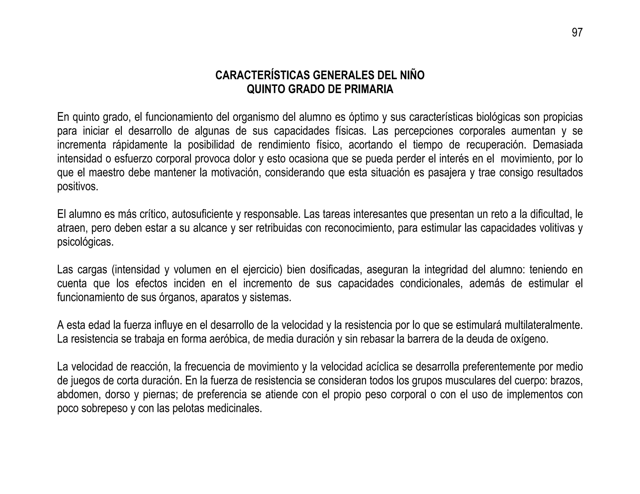 97


                                     CARACTERÍSTICAS GENERALES DEL NIÑO
                                         QUINTO GRADO DE PRIMARIA

En quinto grado, el funcionamiento del organismo del alumno es óptimo y sus características biológicas son propicias
para iniciar el desarrollo de algunas de sus capacidades físicas. Las percepciones corporales aumentan y se
incrementa rápidamente la posibilidad de rendimiento físico, acortando el tiempo de recuperación. Demasiada
intensidad o esfuerzo corporal provoca dolor y esto ocasiona que se pueda perder el interés en el movimiento, por lo
que el maestro debe mantener la motivación, considerando que esta situación es pasajera y trae consigo resultados
positivos.

El alumno es más crítico, autosuficiente y responsable. Las tareas interesantes que presentan un reto a la dificultad, le
atraen, pero deben estar a su alcance y ser retribuidas con reconocimiento, para estimular las capacidades volitivas y
psicológicas.

Las cargas (intensidad y volumen en el ejercicio) bien dosificadas, aseguran la integridad del alumno: teniendo en
cuenta que los efectos inciden en el incremento de sus capacidades condicionales, además de estimular el
funcionamiento de sus órganos, aparatos y sistemas.

A esta edad la fuerza influye en el desarrollo de la velocidad y la resistencia por lo que se estimulará multilateralmente.
La resistencia se trabaja en forma aeróbica, de media duración y sin rebasar la barrera de la deuda de oxígeno.

La velocidad de reacción, la frecuencia de movimiento y la velocidad acíclica se desarrolla preferentemente por medio
de juegos de corta duración. En la fuerza de resistencia se consideran todos los grupos musculares del cuerpo: brazos,
abdomen, dorso y piernas; de preferencia se atiende con el propio peso corporal o con el uso de implementos con
poco sobrepeso y con las pelotas medicinales.
 
