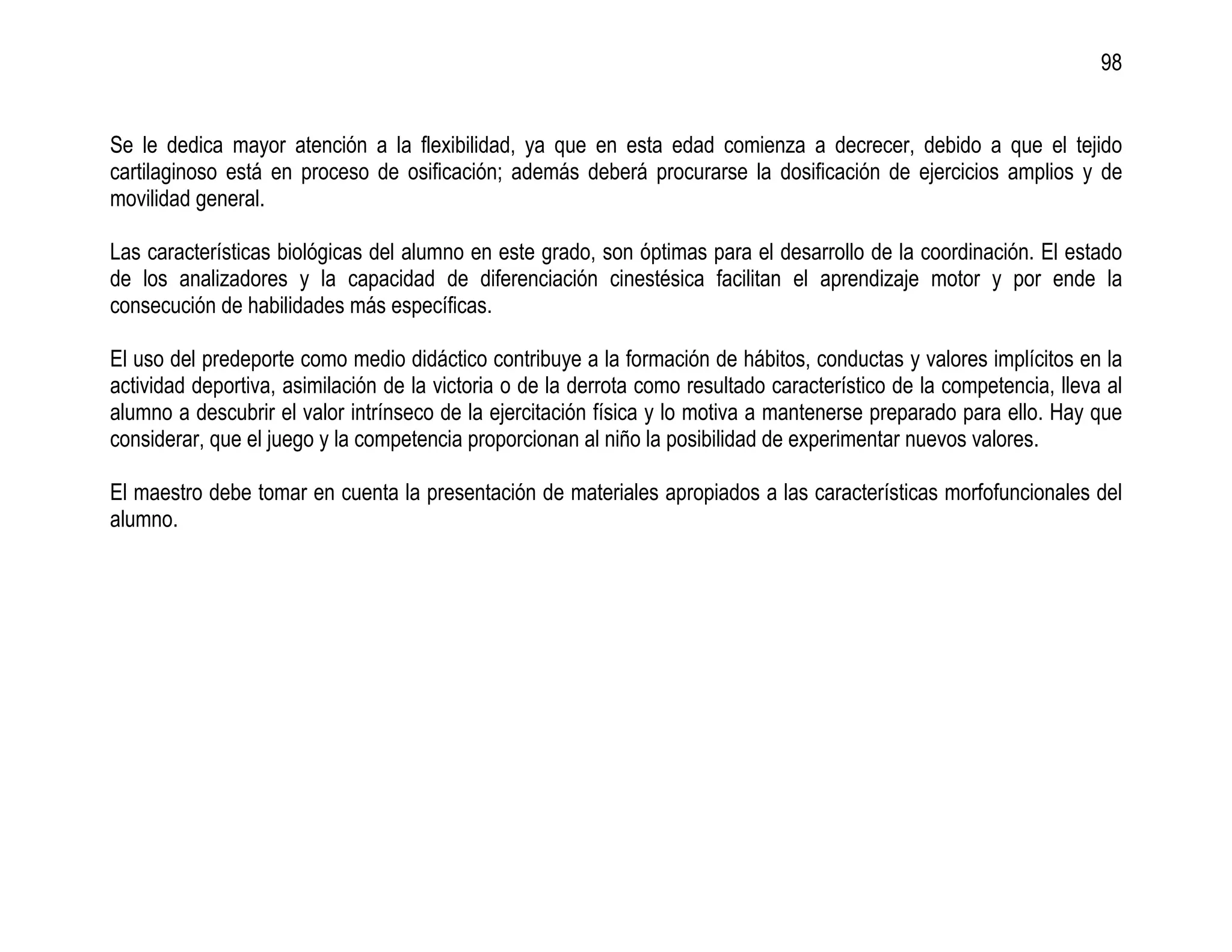 98


Se le dedica mayor atención a la flexibilidad, ya que en esta edad comienza a decrecer, debido a que el tejido
cartilaginoso está en proceso de osificación; además deberá procurarse la dosificación de ejercicios amplios y de
movilidad general.

Las características biológicas del alumno en este grado, son óptimas para el desarrollo de la coordinación. El estado
de los analizadores y la capacidad de diferenciación cinestésica facilitan el aprendizaje motor y por ende la
consecución de habilidades más específicas.

El uso del predeporte como medio didáctico contribuye a la formación de hábitos, conductas y valores implícitos en la
actividad deportiva, asimilación de la victoria o de la derrota como resultado característico de la competencia, lleva al
alumno a descubrir el valor intrínseco de la ejercitación física y lo motiva a mantenerse preparado para ello. Hay que
considerar, que el juego y la competencia proporcionan al niño la posibilidad de experimentar nuevos valores.

El maestro debe tomar en cuenta la presentación de materiales apropiados a las características morfofuncionales del
alumno.
 