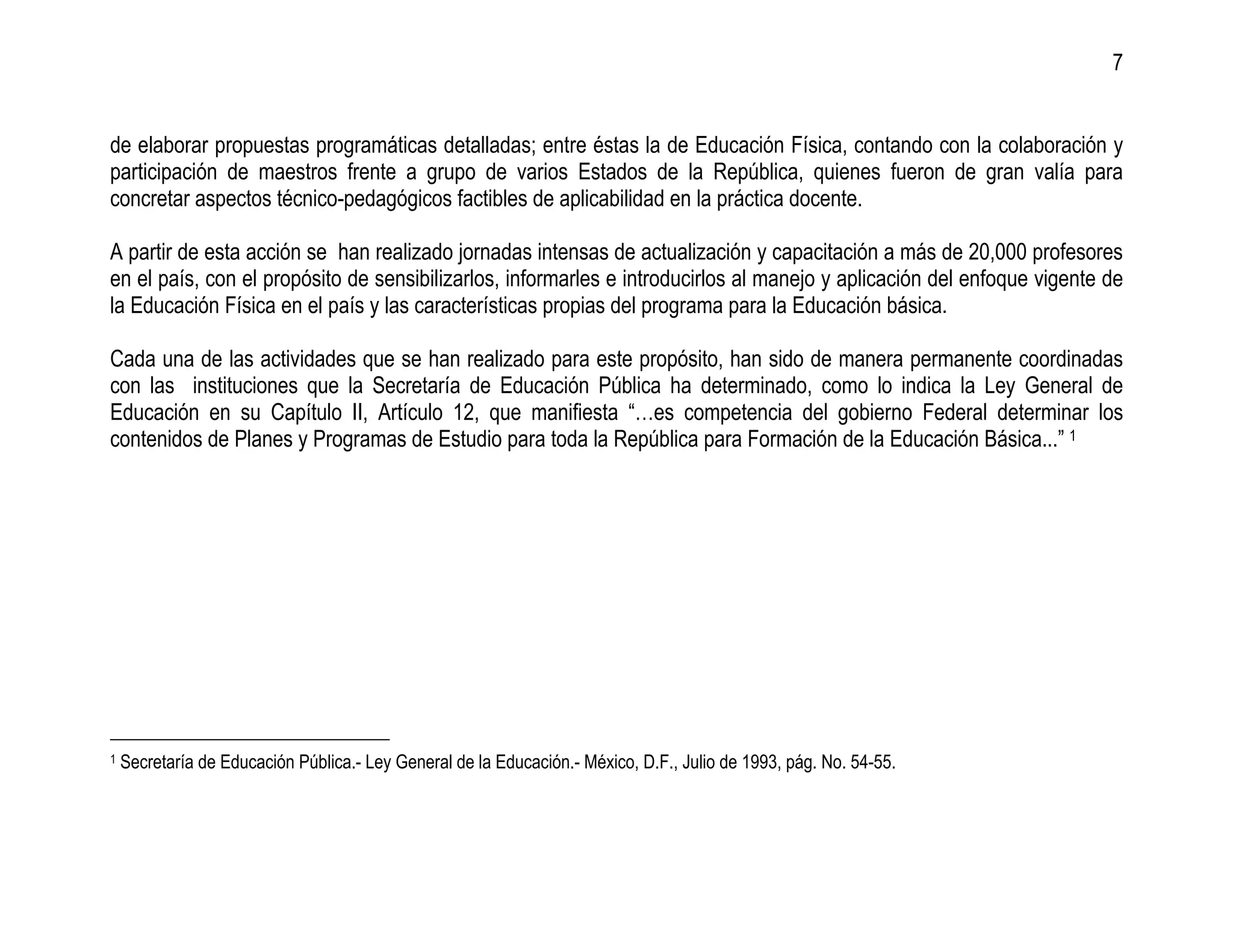 7


de elaborar propuestas programáticas detalladas; entre éstas la de Educación Física, contando con la colaboración y
participación de maestros frente a grupo de varios Estados de la República, quienes fueron de gran valía para
concretar aspectos técnico-pedagógicos factibles de aplicabilidad en la práctica docente.

A partir de esta acción se han realizado jornadas intensas de actualización y capacitación a más de 20,000 profesores
en el país, con el propósito de sensibilizarlos, informarles e introducirlos al manejo y aplicación del enfoque vigente de
la Educación Física en el país y las características propias del programa para la Educación básica.

Cada una de las actividades que se han realizado para este propósito, han sido de manera permanente coordinadas
con las instituciones que la Secretaría de Educación Pública ha determinado, como lo indica la Ley General de
Educación en su Capítulo II, Artículo 12, que manifiesta “…es competencia del gobierno Federal determinar los
contenidos de Planes y Programas de Estudio para toda la República para Formación de la Educación Básica...” 1




1   Secretaría de Educación Pública.- Ley General de la Educación.- México, D.F., Julio de 1993, pág. No. 54-55.
 